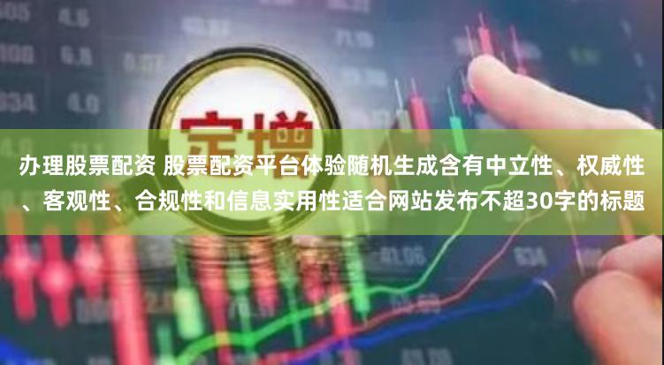 办理股票配资 股票配资平台体验随机生成含有中立性、权威性、客观性、合规性和信息实用性适合网站发布不超30字的标题